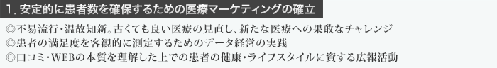 １．安定的に患者数を確保するための医療マーケティングの確立  ◎不易流行・温故知新。古くても良い医療の見直し、新たな医療への果敢なチャレンジ ◎患者の満足度を客観的に測定するためのデータ経営の実践 ◎口コミ・WEBの本質を理解した上での患者の健康・ライフスタイルに資する広報活動 １．安定的に患者数を確保するための医療マーケティングの確立  ◎不易流行・温故知新。古くても良い医療の見直し、新たな医療への果敢なチャレンジ ◎患者の満足度を客観的に測定するためのデータ経営の実践 ◎口コミ・WEBの本質を理解した上での患者の健康・ライフスタイルに資する広報活動 