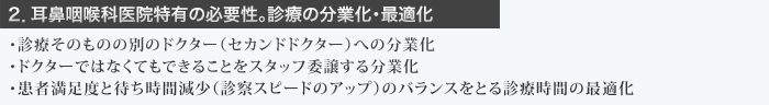 ２．耳鼻咽喉科医院特有の必要性。診療の分業化・最適化  ・診療そのものの別のドクター（セカンドドクター）への分業化 ・ドクターではなくてもできることをスタッフ委譲する分業化 ・患者満足度と待ち時間減少（診察スピードのアップ）のバランスをとる診療時間の最適化 