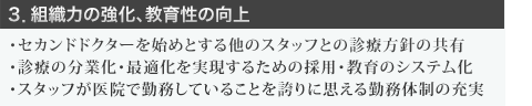 ３．組織力の強化、教育性の向上  ・セカンドドクターを始めとする他のスタッフとの診療方針の共有 ・診療の分業化・最適化を実現するための採用・教育のシステム化 ・スタッフが医院で勤務していることを誇りに思える勤務体制の充実