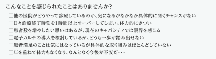 こんなことを感じられたことはありませんか？  □他の医院がどうやって診療しているのか、気になるがなかなか具体的に聞くチャンスがない □日々診療終了時刻を１時間以上オーバーしてしまい、体力的にきつい □患者数を増やしたい思いはあるが、現在のキャパシティでは限界を感じる □電子カルテの導入を検討しているが、どうも一歩が踏み出せない □患者満足のことは気にはなっているが具体的な取り組みはほとんどしていない □年を重ねて体力もなくなり、なんとなく今後が不安だ･･･ こんなことを感じられたことはありませんか？  □他の医院がどうやって診療しているのか、気になるがなかなか具体的に聞くチャンスがない □日々診療終了時刻を１時間以上オーバーしてしまい、体力的にきつい □患者数を増やしたい思いはあるが、現在のキャパシティでは限界を感じる □電子カルテの導入を検討しているが、どうも一歩が踏み出せない □患者満足のことは気にはなっているが具体的な取り組みはほとんどしていない □年を重ねて体力もなくなり、なんとなく今後が不安だ･･･ 