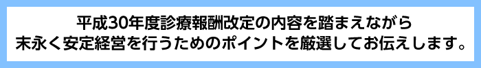 平成３０年度診療報酬改定の内容を踏まえながら末永く安定経営を行うためのポイントを厳選してお伝えします。