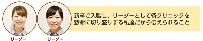 リーダー：新卒で入職し、リーダーとして各クリニックを懸命に切り盛りする私達だから伝えられること