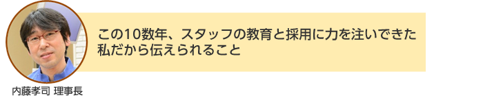 内藤孝司 理事長：この10数年、スタッフの教育と採用に力を注いできた私だから伝えられること