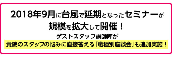 2018年9月に台風で延期となったセミナーが規模を拡大して開催！ゲストスタッフ講師陣が貴院のスタッフの悩みに直接答える「職種別座談会」も追加実施！