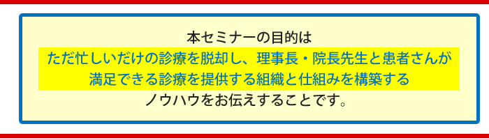 本セミナーの目的
ただ忙しいだけの診療を脱却し、理事長・院長先生と患者さんが満足できる診療を提供する組織と仕組みを構築するノウハウをお伝えすることです。